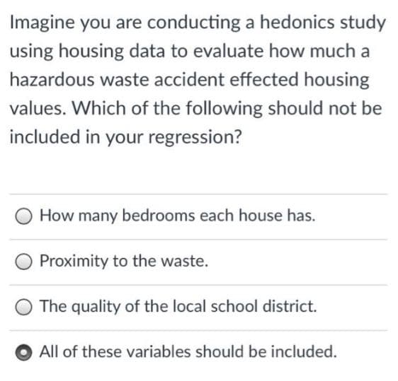 Imagine you are conducting a hedonics study
using housing data to evaluate how much a
hazardous waste accident effected housing
values. Which of the following should not be
included in your regression?
How many bedrooms each house has.
Proximity to the waste.
The quality of the local school district.
All of these variables should be included.
