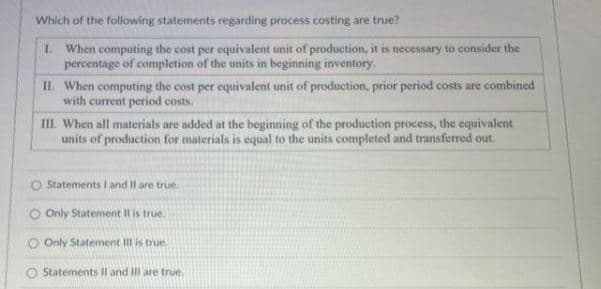 Which of the following statements regarding process costing are true?
1. When computing the cost per equivalent unit of production, it is necessary to consider the
percentage of completion of the units in beginning inventory.
II. When computing the cost per equivalent unit of production, prior period costs are combined
with current period costs.
III. When all materials are added at the beginning of the production process, the equivalent
units of production for materials is equal to the units completed and transferred out.
Statements I and II are true.
O Only Statement Il is true.
O Only Statement Ill is true.
O Statements II and III are true.