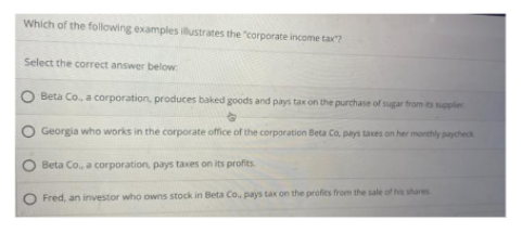 Which of the following examples illustrates the "corporate income tax?
Select the correct answer below
Beta Co., a corporation, produces baked goods and pays tax on the purchase of sugar from its supplier
Georgia who works in the corporate office of the corporation Beta Co, pays taxes on her monthly paycheck
Beta Co., a corporation, pays taxes on its profits.
Fred, an investor who owns stock in Beta Co., pays tax on the profits from the sale of his shares.