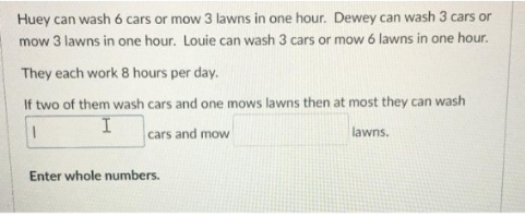 Huey can wash 6 cars or mow 3 lawns in one hour. Dewey can wash 3 cars or
mow 3 lawns in one hour. Louie can wash 3 cars or mow 6 lawns in one hour.
They each work 8 hours per day.
If two of them wash cars and one mows lawns then at most they can wash
1
I
cars and mow
lawns.
Enter whole numbers.