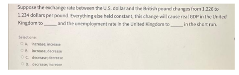 Suppose the exchange rate between the U.S. dollar and the British pound changes from 1.226 to
1.234 dollars per pound. Everything else held constant, this change will cause real GDP in the United
Kingdom to and the unemployment rate in the United Kingdom to in the short run.
Select one
OA increase; increase
OB. increase; decrease
OC. decrease; decrease
OD. decrease; increase