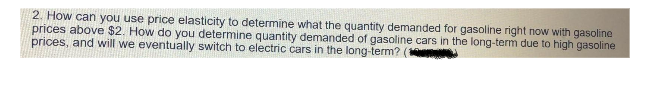 2. How can you use price elasticity to determine what the quantity demanded for gasoline right now with gasoline
prices above $2. How do you determine quantity demanded of gasoline cars in the long-term due to high gasoline
prices, and will we eventually switch to electric cars in the long-term?