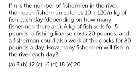 If n is the number of fishermen in the river,
then each fisherman catches 10 + 120/n kg of
fish each day (depending on how many
fishermen there are). A kg of fish sells for 5
pounds, a fishing license costs 20 pounds, and
a fisherman could also work at the docks for 80
pounds a day. How many fishermen will fish in
the river each day?
(a) 8 (b) 12 (c) 16 (d) 18 (e) 20