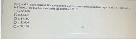 Curly and Rita are married, file a joint return, and have two dependent children, ages 11 and 13. Their AGI is
$417,000. How much is their child tax credit in 2021?
O a. $6,000
O b.$5,150
O c. $4,000
d. $2,000
O
O e. $3,150