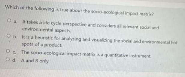 Which of the following is true about the socio-ecological impact matrix?
O a. It takes a life cycle perspective and considers all relevant social and
environmental aspects.
O b. It is a heuristic for analysing and visualizing the social and environmental hot
spots of a product
Oc The socio-ecological impact matrix is a quantitative instrument.
O d. A and B only
