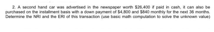 2. A second hand car was advertised in the newspaper worth $26,400 if paid in cash, it can also be
purchased on the installment basis with a down payment of $4,800 and $840 monthly for the next 36 months.
Determine the NRI and the ERI of this transaction (use basic math computation to solve the unknown value)
