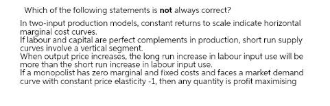 Which of the following statements is not always correct?
In two-input production models, constant returns to scale indicate horizontal
marginal cost curves.
If labour and capital are perfect complements in production, short run supply
curves involve a vertical segment.
When output price increases, the long run increase in labour input use will be
more than the short run increase in labour input use.
If a monopolist has zero marginal and fixed costs and faces a market demand
curve with constant price elasticity -1, then any quantity is profit maximising