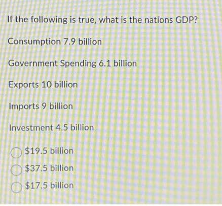 If the following is true, what is the nations GDP?
Consumption 7.9 billion
Government Spending 6.1 billion
Exports 10 billion
Imports 9 billion
Investment 4.5 billion
$19.5 billion
$37.5 billion
$17.5 billion