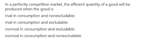 In a perfectly competitive market, the efficient quantity of a good will be
produced when the good is:
rival in consumption and nonexcludable.
rival in consumption and excludable.
nonrival in consumption and excludable.
nonrival in consumption and nonexcludable.