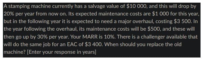 A stamping machine currently has a salvage value of $10 000, and this will drop by
20% per year from now on. Its expected maintenance costs are $1 000 for this year,
but in the following year it is expected to need a major overhaul, costing $3 500. In
the year following the overhaul, its maintenance costs will be $500, and these will
then go up by 30% per year. Your MARR is 10%. There is a challenger available that
will do the same job for an EAC of $3 400. When should you replace the old
machine? [Enter your response in years]
