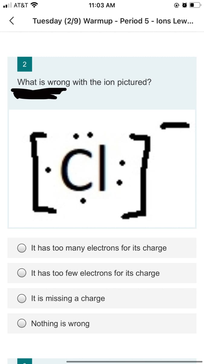 l AT&T ?
11:03 AM
Tuesday (2/9) Warmup - Period 5 - lons Lew...
2
What is wrong with the ion pictured?
It has too many electrons for its charge
It has too few electrons for its charge
It is missing a charge
Nothing is wrong
