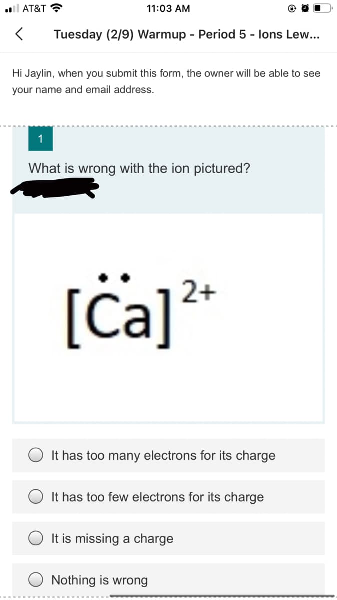 ll AT&T ?
11:03 AM
Tuesday (2/9) Warmup - Period 5 - lons Lew...
Hi Jaylin, when you submit this form, the owner will be able to see
your name and email address.
1
What is wrong with the ion pictured?
[ċa]*
2+
It has too many electrons for its charge
It has too few electrons for its charge
It is missing a charge
Nothing is wrong
