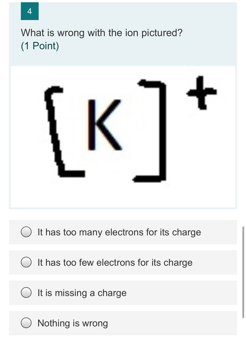 What is wrong with the ion pictured?
(1 Point)
[K]*
It has too many electrons for its charge
It has too few electrons for its charge
It is missing a charge
O Nothing is wrong
