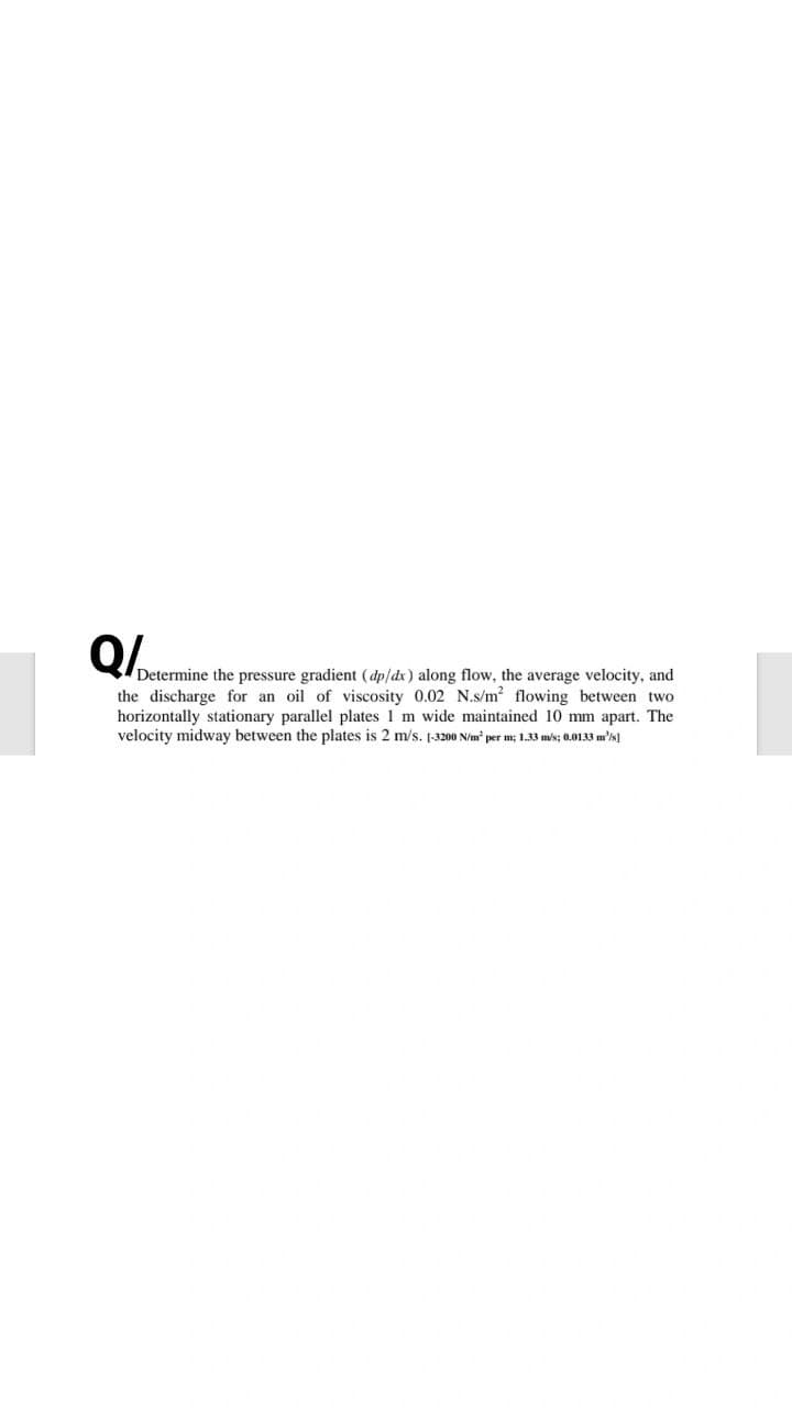 Determine the pressure gradient (dp/dx) along flow, the average velocity, and
the discharge for an oil of viscosity 0.02 N.s/m? flowing between two
horizontally stationary parallel plates 1 m wide maintained 10 mm apart. The
velocity midway between the plates is 2 m/s. 1-3200 N/m per m; 1.33 mis; 0.0133 m's]
