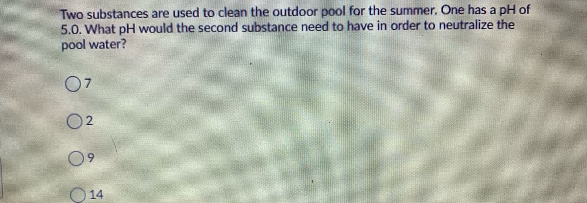 Two substances are used to clean the outdoor pool for the summer. One has a pH of
5.0. What pH would the second substance need to have in order to neutralize the
pool water?
07
O2
6.
O 14
