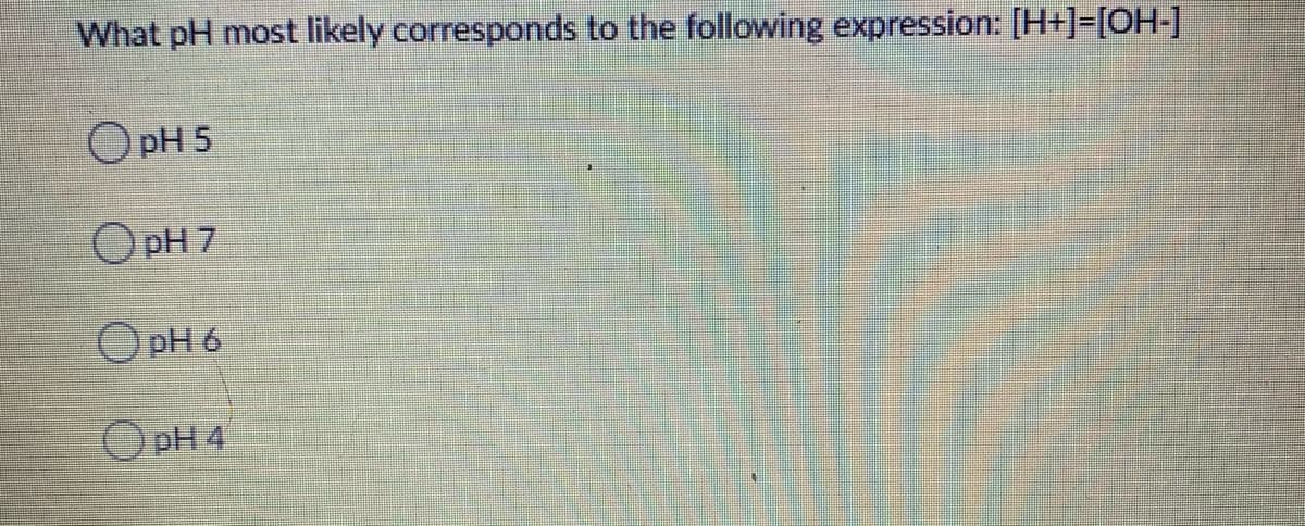 What pH most likely corresponds to the following expression: [H+]=[OH-]
O pH 5
O pH 7
O pH 6
O pH 4
