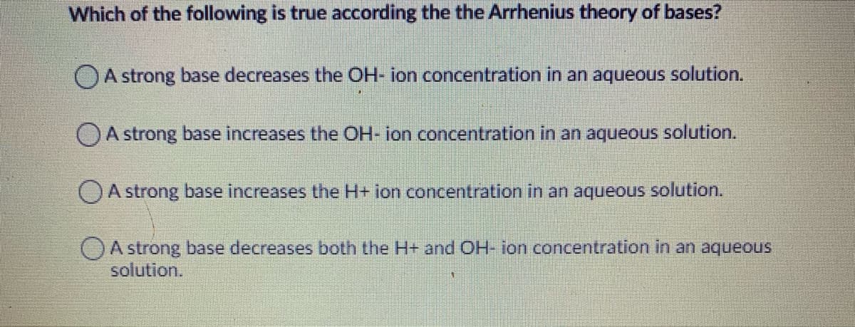 Which of the following is true according the the Arrhenius theory of bases?
OA strong base decreases the OH- ion concentration in an aqueous solution.
OA strong base increases the OH- ion concentration in an aqueous solution.
OA strong base increases the H+ ion concentration in an aqueous solution.
OA strong base decreases both the H+ and OH- ion concentration in an aqueous
solution.

