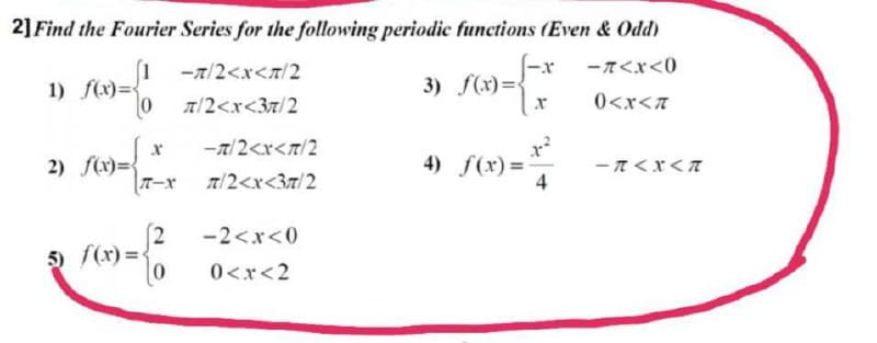 2] Find the Fourier Series for the following periodic functions (Even & Odd)
ーてくx<0
(1
1) f(x)={
-7/2<x<7/2
3) f(x)=4
0 1/2<x<37/2
0<x<A
-T/2<r<T/2
2) f(x)={
TーX
4) f(x)=
4
ーTくXくて
A/2<x<37/2
(2
5 f(x) =
-2<x<0
0<x<2
