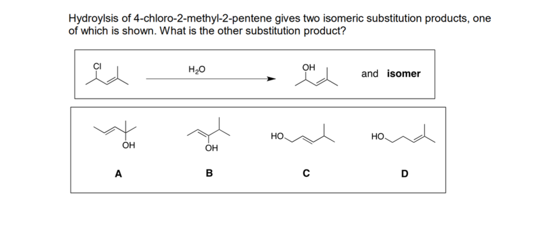 Hydroylsis of 4-chloro-2-methyl-2-pentene gives two isomeric substitution products, one
of which is shown. What is the other substitution product?
H20
OH
and isomer
Но.
Но.
ÓH
OH
A
B
