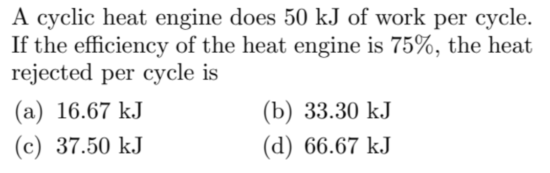 A cyclic heat engine does 50 kJ of work per cycle.
If the efficiency of the heat engine is 75%, the heat
rejected per cycle is
(a) 16.67 kJ
(c) 37.50 kJ
(b) 33.30 kJ
(d) 66.67 kJ
