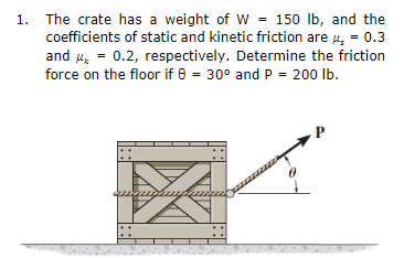1. The crate has a weight of W = 150 lb, and the
coefficients of static and kinetic friction are 4, = 0.3
and u = 0.2, respectively. Determine the friction
%3D
force on the floor if 8 = 30° and P = 200 lb.
