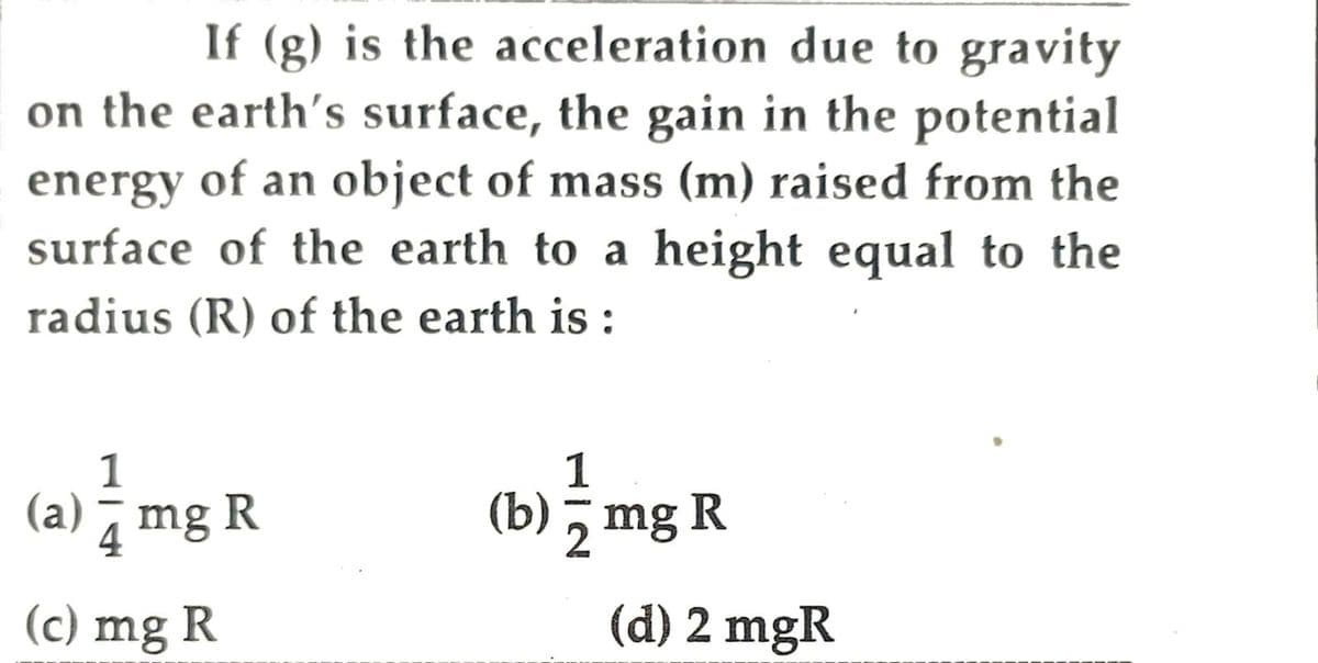 If (g) is the acceleration due to gravity
on the earth's surface, the gain in the potential
energy of an object of mass (m) raised from the
surface of the earth to a height equal to the
radius (R) of the earth is :
1
1
(a) mg R
(b) mg R
2
(c) mg R
(d) 2 mgR