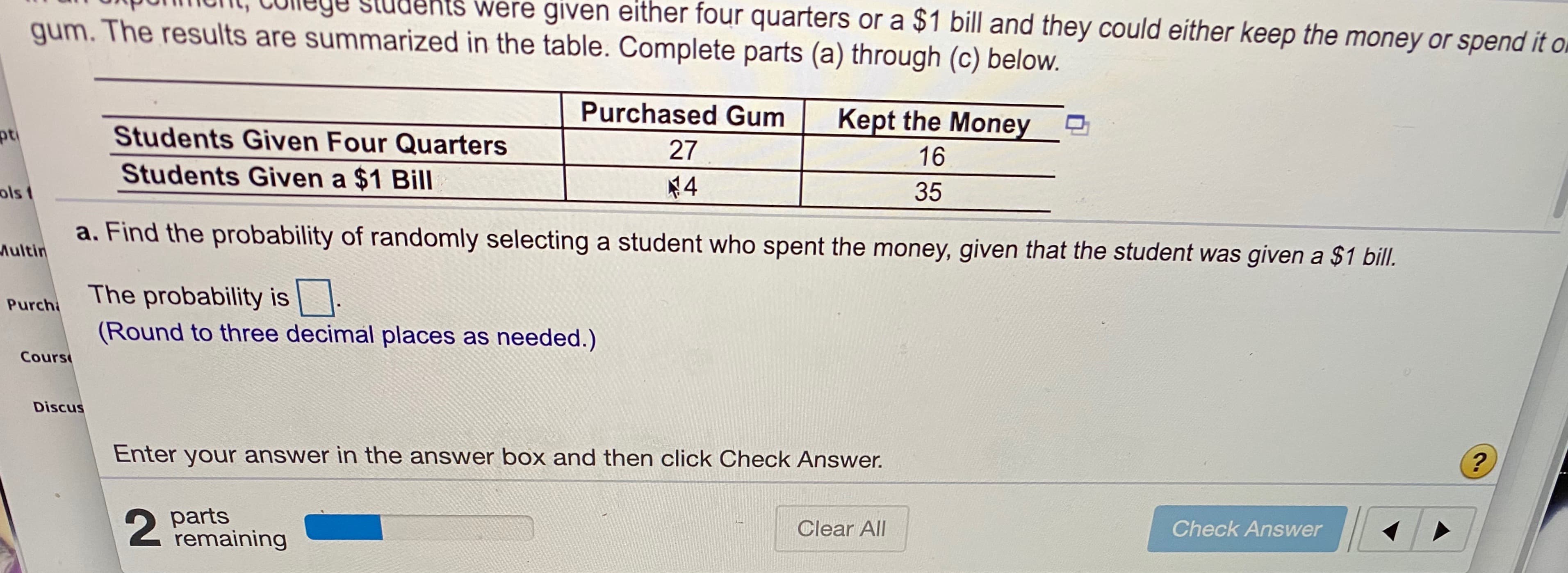 COlege studeniS were given either four quarters or a $1 bill and they could either keep the money or spend it o
gum. The results are summarized in the table. Complete parts (a) through (c) below.
Purchased Gum
Kept the Money
Students Given Four Quarters
27
16
Students Given a $1 Bill
ols 1
¥4
35
a. Find the probability of randomly selecting a student who spent the money, given that the student was given a $1 bill.
Aultin
The probability is|
(Round to three decimal places as needed.)
Purch
Cours
Discus
Enter your answer in the answer box and then click Check Answer.
2 parts
remaining
Clear All
Check Answer
