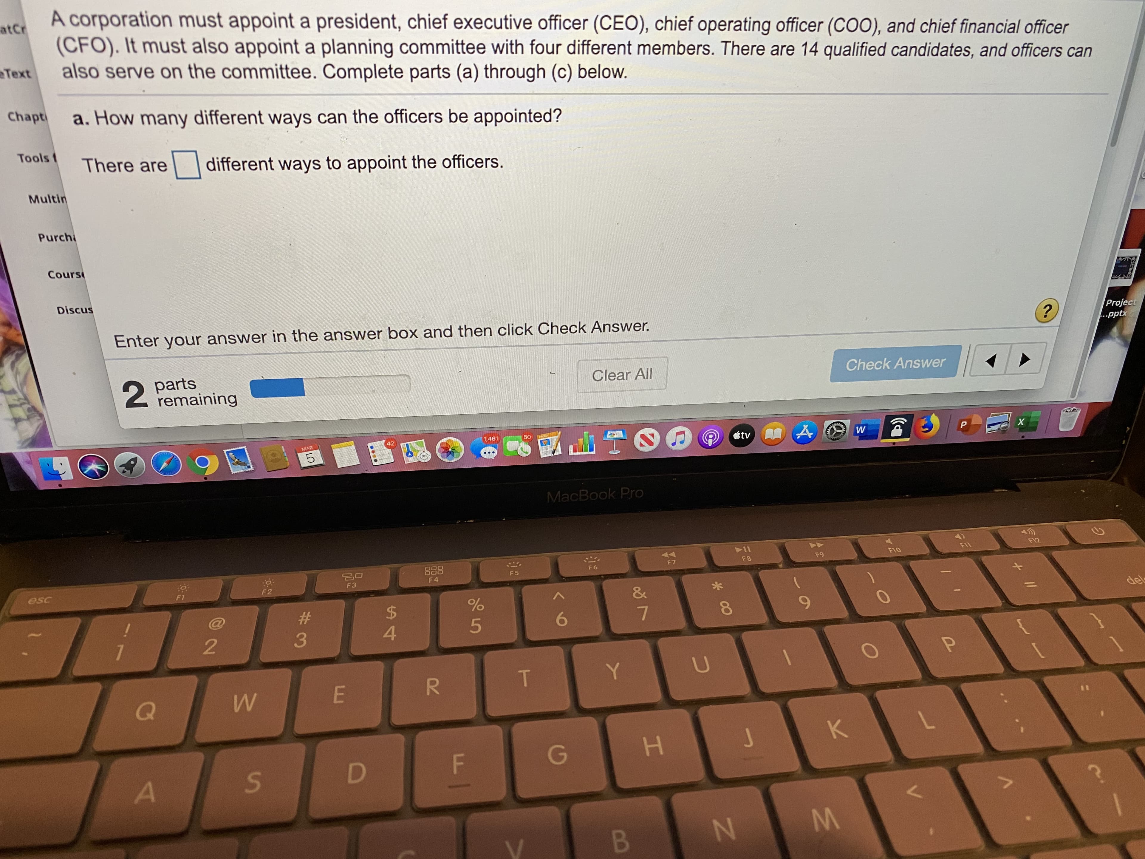 A corporation must appoint a president, chief executive officer (CEO), chief operating officer (COO), and chief financial officer
atCr
(CFO). It must also appoint a planning committee with four different members. There are 14 qualified candidates, and officers can
also serve on the committee. Complete parts (a) through (c) below.
Text
Chapti
a. How many different ways can the officers be appointed?
Tools t
There are
different ways to appoint the officers.
Multin
Purchi
Cours
Discus
Enter your answer in the answer box and then click Check Answer.
Project
...pptx
2 parts
remaining
Clear All
Check Answer
MAR
42
1,461
50
étv
MacBook Pro
88
F10
F11
F12
F 6
F7
F8
F9
F5
esc
F3
F4
F1
F2
&
24
4.
del
9.
7
R.
Y.
H.
D F
B
KV
M.
* 00
LO
