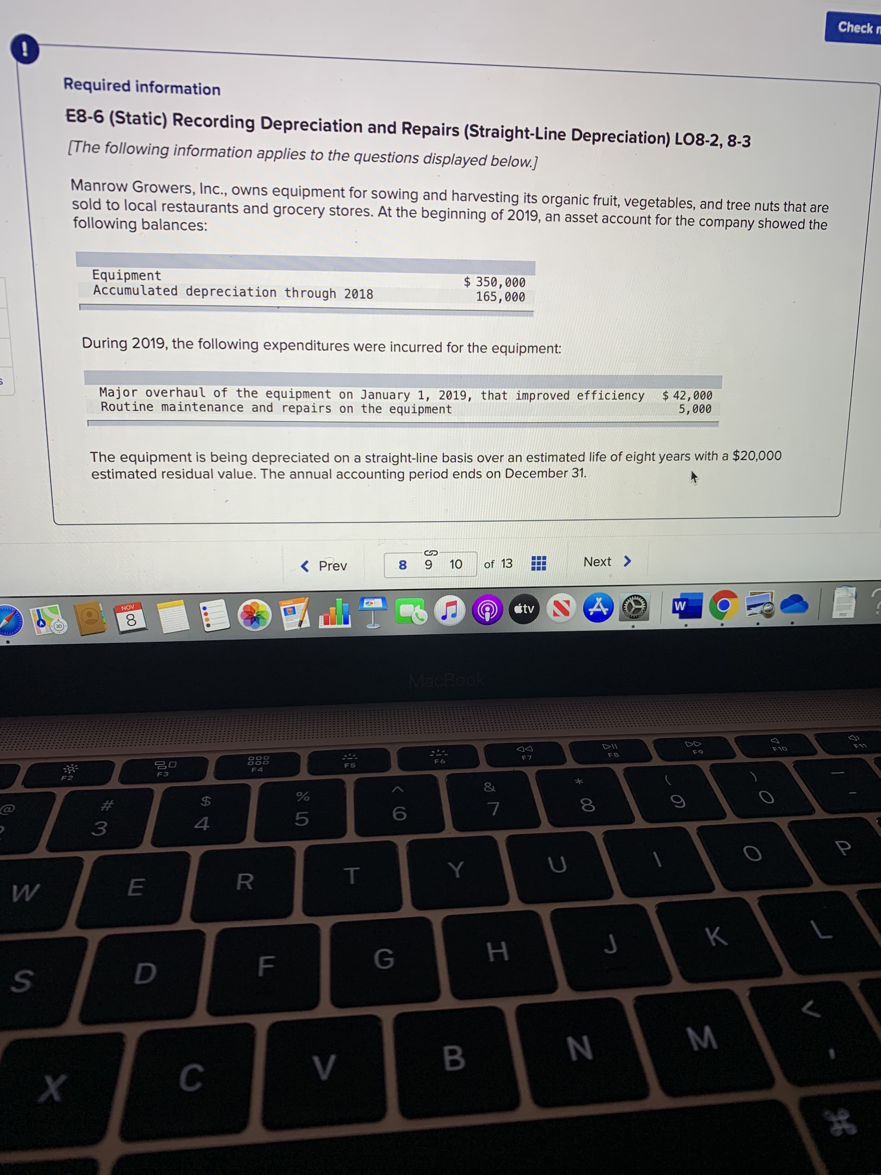 Manrow Growers, Inc., owns equipment for sowing and harvesting its organic fruit, vegetables, and tree nuts that are
sold to local restaurants and grocery stores. At the beginning of 2019, an asset account for the company showed the
following balances:
Equipment
Accumulated depreciation through 2018
$ 350,000
165,000
During 2019, the following expenditures were incurred for the equipment:
Major overhaul of the equipment on January 1, 2019, that improved efficiency
Routine maintenance and repairs on the equipment
$ 42,000
5,000
The equipment is being depreciated on a straight-line basis over an estimated life of eight years with a $20,000
estimated residual value. The annual accounting period ends on December 31.
