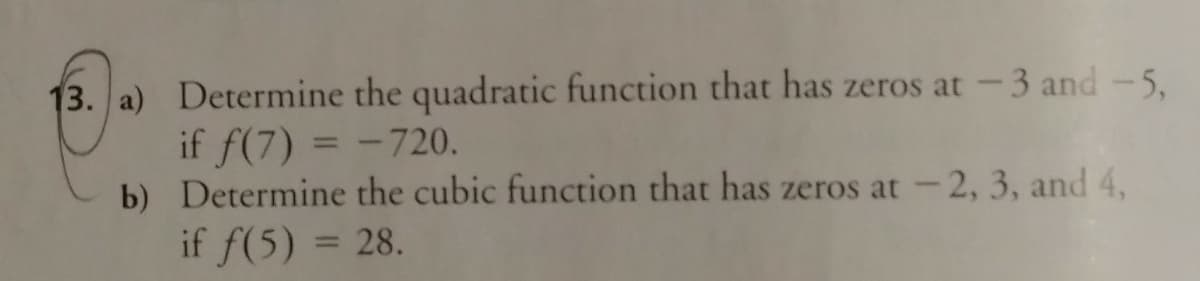 13. a) Determine the quadratic function that has zeros at -3 and-5,
if f(7) = -720.
b) Determine the cubic function that has zeros at -2, 3, and 4,
if f(5) = 28.
%3D
