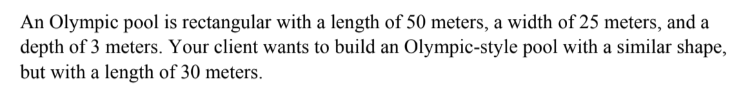 An Olympic pool is rectangular with a length of 50 meters, a width of 25 meters, and a
depth of 3 meters. Your client wants to build an Olympic-style pool with a similar shape,
but with a length of 30 meters.
