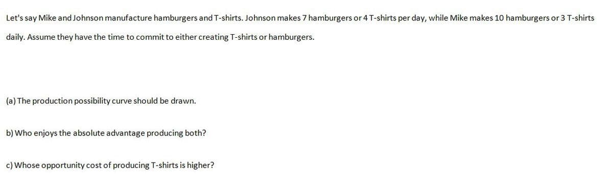Let's say Mike and Johnson manufacture hamburgers and T-shirts. Johnson makes 7 hamburgers or 4 T-shirts per day, while Mike makes 10 hamburgers or 3 T-shirts
daily. Assume they have the time to commit to either creating T-shirts or hamburgers.
(a) The production possibility curve should be drawn.
b) Who enjoys the absolute advantage producing both?
c) Whose opportunity cost of producing T-shirts is higher?