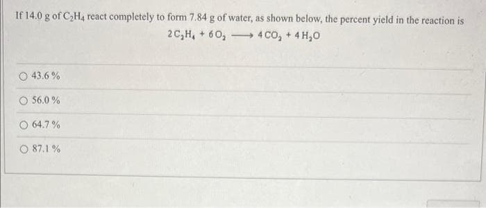 If 14.0 g of C₂H4 react completely to form 7.84 g of water, as shown below, the percent yield in the reaction is
2C₂H₂ + 60₂
4 CO₂ + 4H₂O
O 43.6%
O 56.0 %
64.7%
87.1%