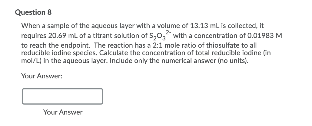 Question 8
When a sample of the aqueous layer with a volume of 13.13 mL is collected, it
requires 20.69 mL of a titrant solution of S,0, with a concentration of 0.01983 M
2-
to reach the endpoint. The reaction has a 2:1 mole ratio of thiosulfate to all
reducible iodine species. Calculate the concentration of total reducible iodine (in
mol/L) in the aqueous layer. Include only the numerical answer (no units).
Your Answer:
Your Answer
