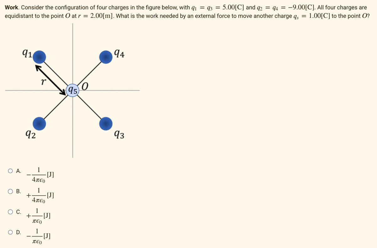 Work. Consider the configuration of four charges in the figure below, with q₁ = 93 = 5.00[C] and 92 = 94 = −9.00[C]. All four charges are
equidistant to the point O at r = 2.00[m]. What is the work needed by an external force to move another charge qs = = 1.00[C] to the point O?
A.
B.
O D.
91
92
r
+
Απερ
1
+ -[J]
4л€о
1
περ
1
- [J]
περ
-[J]
-[J]
95
94
93