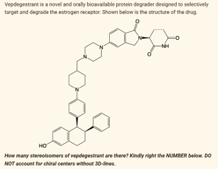 Vepdegestrant is a novel and orally bioavailable protein degrader designed to selectively
target and degrade the estrogen receptor. Shown below is the structure of the drug.
-NH
HO
How many stereoisomers of vepdegestrant are there? Kindly right the NUMBER below. DO
NOT account for chiral centers without 3D-lines.