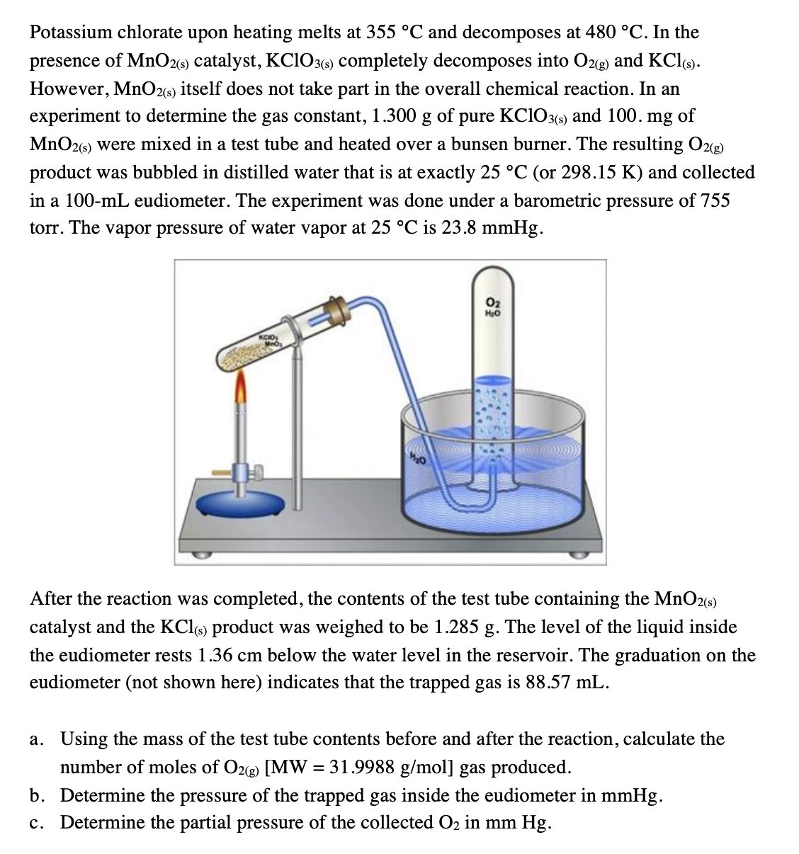 Potassium chlorate upon heating melts at 355 °C and decomposes at 480 °C. In the
presence of MnO2(6) catalyst, KC1O3() completely decomposes into Ozg) and KCl).
However, MnO26) itself does not take part in the overall chemical reaction. In an
experiment to determine the gas constant, 1.300 g of pure KClO3(-) and 100. mg of
MnO26) were mixed in a test tube and heated over a bunsen burner. The resulting O2(g)
product was bubbled in distilled water that is at exactly 25 °C (or 298.15 K) and collected
in a 100-mL eudiometer. The experiment was done under a barometric pressure of 755
torr. The vapor pressure of water vapor at 25 °C is 23.8 mmHg.
O2
After the reaction was completed, the contents of the test tube containing the MnO2s)
catalyst and the KCI6) product was weighed to be 1.285 g. The level of the liquid inside
the eudiometer rests 1.36 cm below the water level in the reservoir. The graduation on the
eudiometer (not shown here) indicates that the trapped gas is 88.57 mL.
a. Using the mass of the test tube contents before and after the reaction, calculate the
number of moles of O2(g) [MW = 31.9988 g/mol] gas produced.
b. Determine the pressure of the trapped gas inside the eudiometer in mmHg.
c. Determine the partial pressure of the collected O2 in mm Hg.
