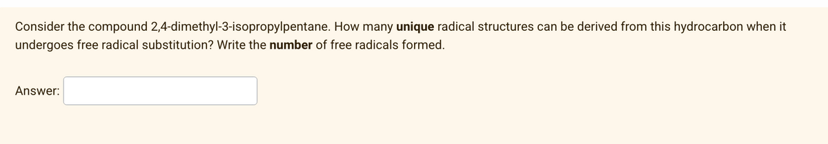 Consider the compound 2,4-dimethyl-3-isopropylpentane. How many unique radical structures can be derived from this hydrocarbon when it
undergoes free radical substitution? Write the number of free radicals formed.
Answer: