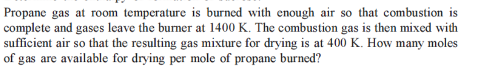 Propane gas at room temperature is burned with enough air so that combustion is
complete and gases leave the burner at 1400 K. The combustion gas is then mixed with
sufficient air so that the resulting gas mixture for drying is at 400 K. How many moles
of gas are available for drying per mole of propane burned?