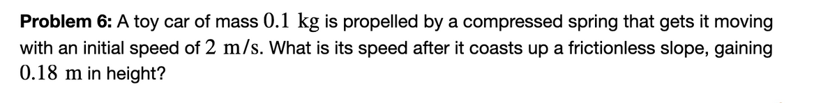 Problem 6: A toy car of mass 0.1 kg is propelled by a compressed spring that gets it moving
with an initial speed of 2 m/s. What is its speed after it coasts up a frictionless slope, gaining
0.18 m in height?