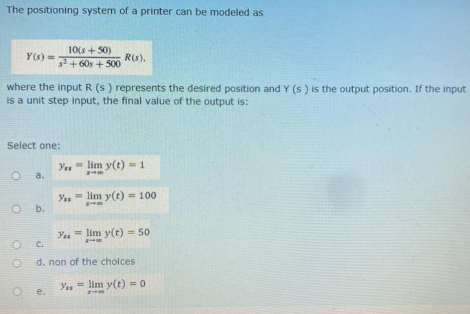 The positioning system of a printer can be modeled as
Y(s) =
where the input R (s) represents the desired position and Y (s) is the output position. If the input
is a unit step input, the final value of the output is:
Select one:
a.
O b.
10(s +50)
s²+60s +500
O C.
e.
R(s).
Yss=lim y(t) = 1
818
Yss=lim y(t) = 100
818
Yes = lim y(t) = 50
d. non of the choices
Yss=lim y(t) = 0
813