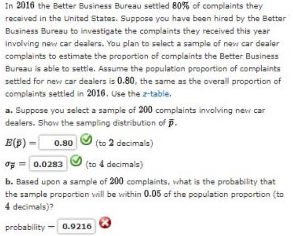 In 2016 the Better Business Bureau settled 80% of complaints they
received in the United States. Suppose you have been hired by the Better
Business Bureau to investigate the complaints they received this year
involving new car dealers. You plan to select a sample of new car dealer
complaints to estimate the proportion of complaints the Better Business
Bureau is able to settle. Assume the population proportion of complaints
settled for new car dealers is 0.80, the same as the overall proportion of
complaints settled in 2016. Use the z-table.
a. Suppose you select a sample of 200 complaints involving new car
dealers. Show the sampling distribution of p.
E(p) =
0.80
(to 2 decimals)
OF = 0.0283
(to 4 decimals)
b. Based upon a sample of 200 complaints, what is the probability that
the sample proportion will be within 0.05 of the population proportion (to
4 decimals)?
probability - 0.9216
