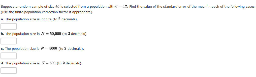 Suppose a random sample of size 45 is selected from a population witho = 12. Find the value of the standard error of the mean in each of the following cases
(use the finite population correction factor if appropriate).
a. The population size is infinite (to 2 decimals).
b. The population size is N = 50,000 (to 2 decimals).
c. The population size is N = 5000 (to 2 decimals).
d. The population size is N = 500 (to 2 decimals).
