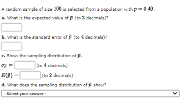 A random sample of size 100 is selected from a population vwith p = 0.40.
a. What is the expected value of 5 (to 2 decimals)?
b. What is the standard error of P (to 4 decimals)?
c. Show the sampling distribution of p.
(to 4 decimals)
E(F) =|
(to 2 decimals)
d. What does the sampling distribution of p show?
- Select your answer -
