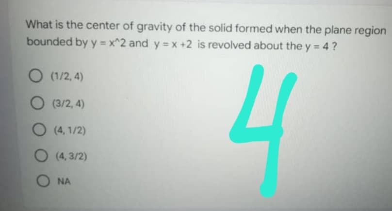 What is the center of gravity of the solid formed when the plane region
bounded by y = x^2 and y=x+2 is revolved about the y = 4 ?
O (1/2,4)
O (3/2,4)
4
O (4,1/2)
O
(4,3/2)
O NA