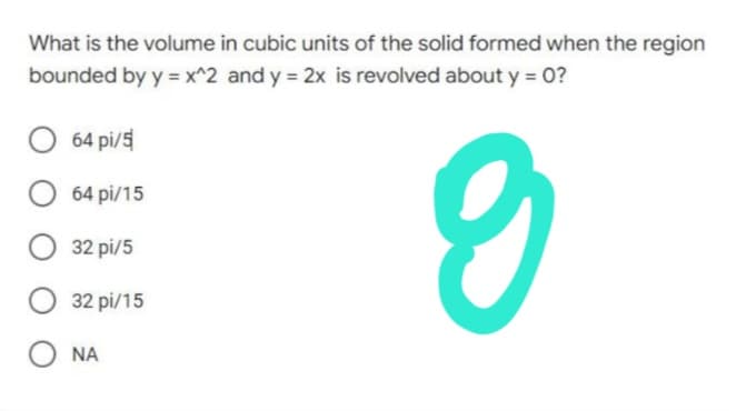 What is the volume in cubic units of the solid formed when the region
bounded by y = x^2 and y = 2x is revolved about y = 0?
O 64 pi/5
O 64 pi/15
9
O 32 pi/5
32
pi/15
ΝΑ