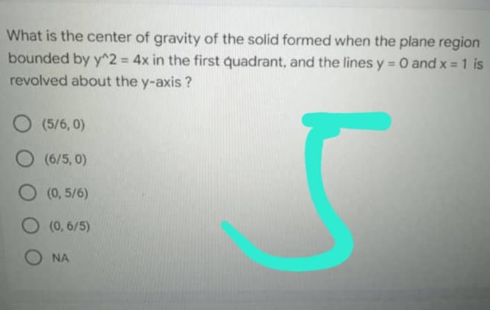 What is the center of gravity of the solid formed when the plane region
bounded by y^2 = 4x in the first quadrant, and the lines y = 0 and x = 1 is
revolved about the y-axis?
O (5/6,0)
O (6/5,0)
O (0,5/6)
O (0,6/5)
ΝΑ