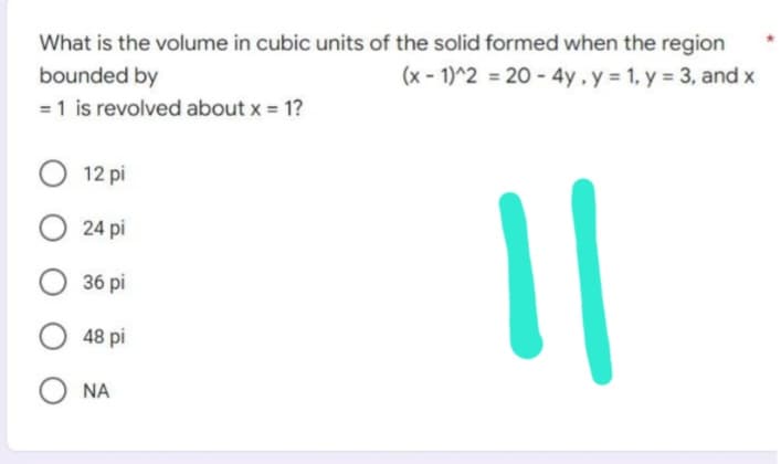 What is the volume in cubic units of the solid formed when the region
(x-1)^2 = 20-4y, y = 1, y = 3, and x
bounded by
= 1 is revolved about x = 1?
O 12 pi
O24 pi
36 pi
48 pi
ONA