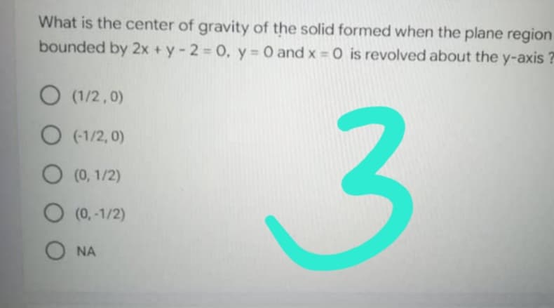 What is the center of gravity of the solid formed when the plane region
bounded by 2x+y-2= 0, y = 0 and x = 0 is revolved about the y-axis?
O (1/2,0)
O(-1/2,0)
O (0, 1/2)
3
O (0, -1/2)
ONA