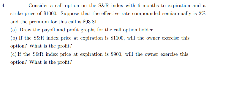 4.
Consider a call option on the S&R index with 6 months to expiration and a
strike price of $1000. Suppose that the effective rate compounded semiannually is 2%
and the premium for this call is $93.81.
(a) Draw the payoff and profit graphs for the call option holder.
(b) If the S&R index price at expiration is $1100, will the owner exercise this
option? What is the profit?
(c) If the S&R index price at expiration is $900, will the owner exercise this
option? What is the profit?
